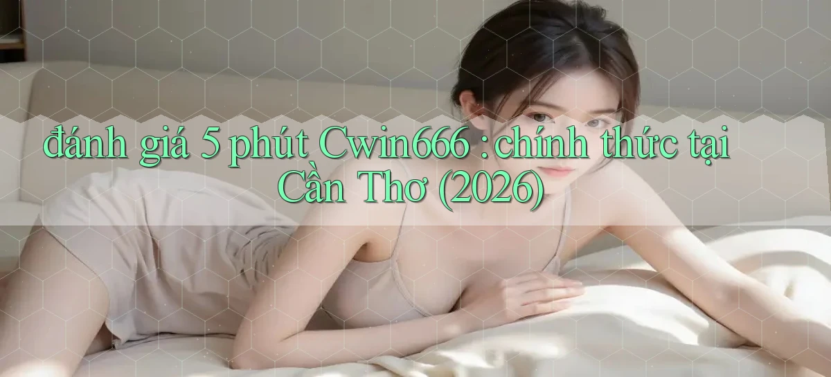 đánh giá 5 phút Cwin666 chính thức tại Cần Thơ (2026)