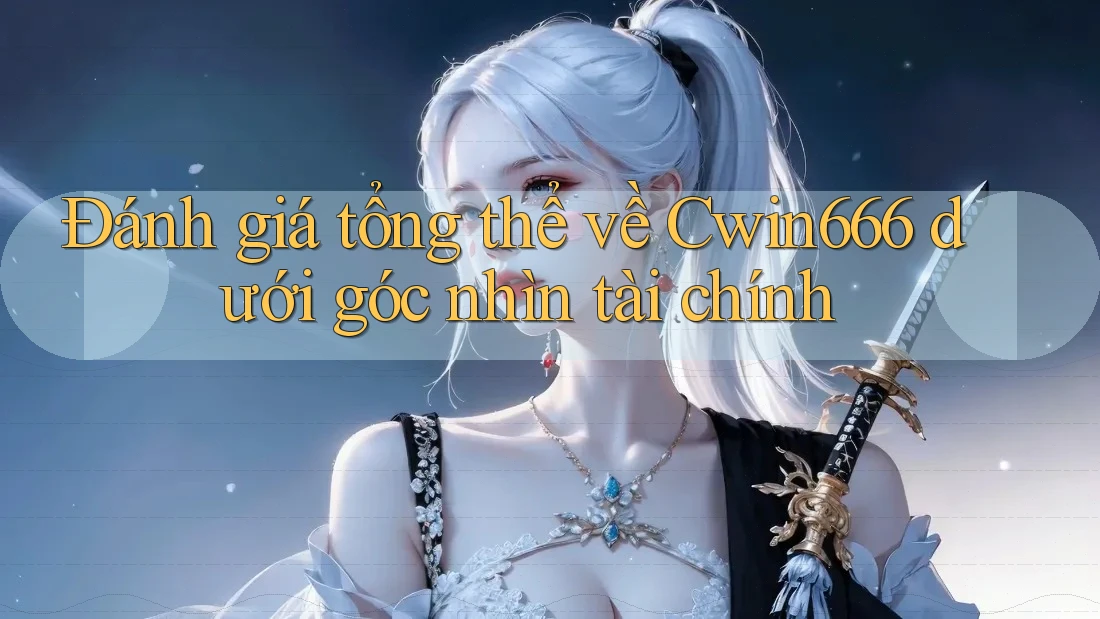 Đánh giá tổng thể về Cwin666 dưới góc nhìn tài chính