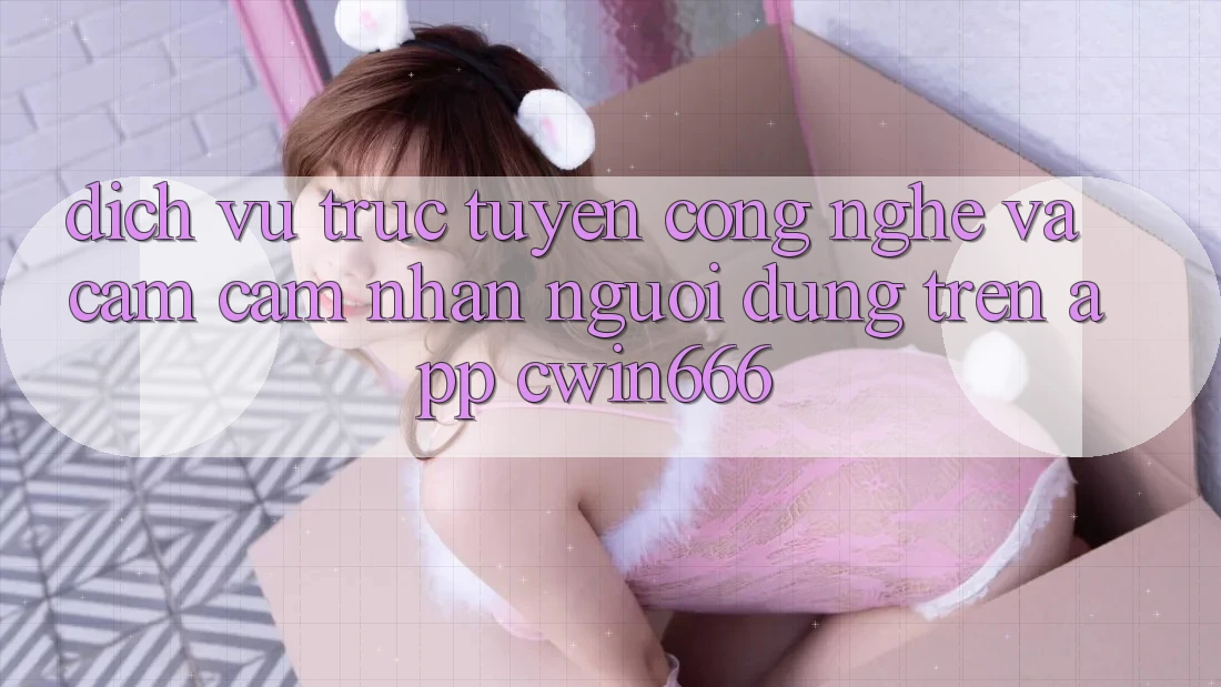 Dịch vụ trực tuyến Công Nghệ Và Cảm cảm nhận Người Dùng Trên App Cwin666