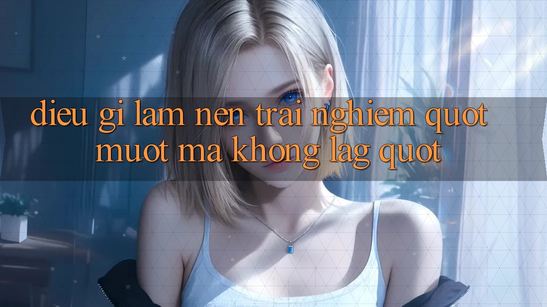 Điều Gì Làm Nên Trải Nghiệm " Mượt Mà Không Lag" ?
