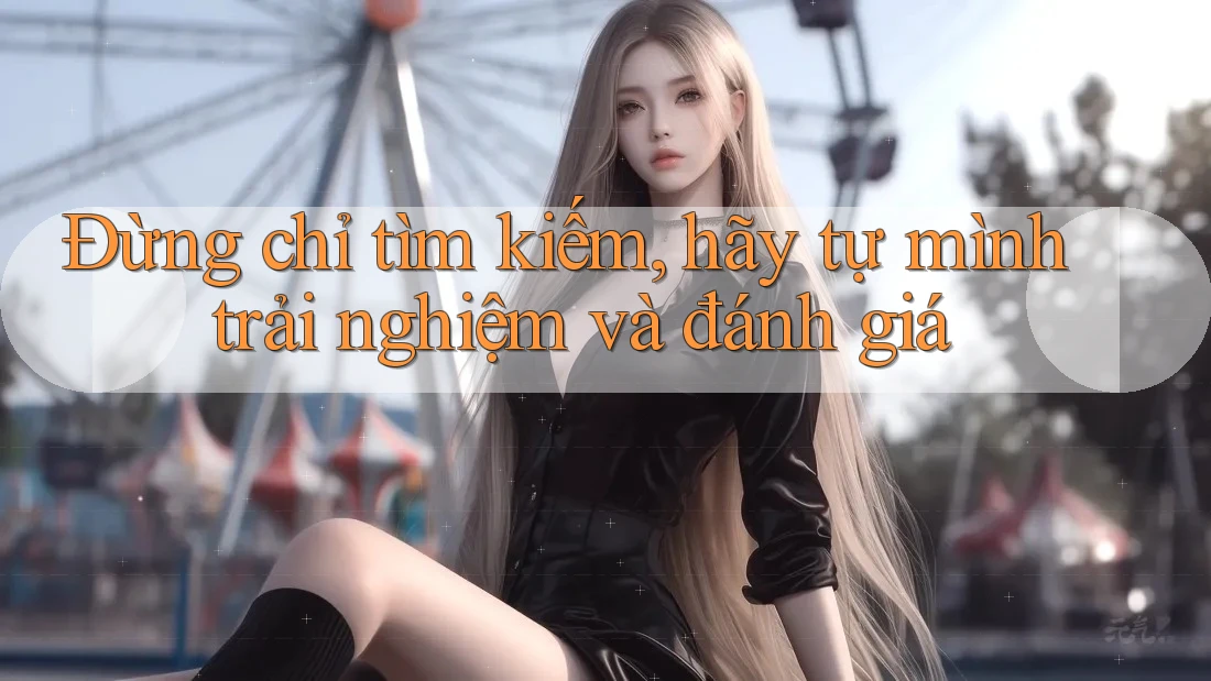 Đừng chỉ tìm kiếm, hãy tự mình trải nghiệm và đánh giá