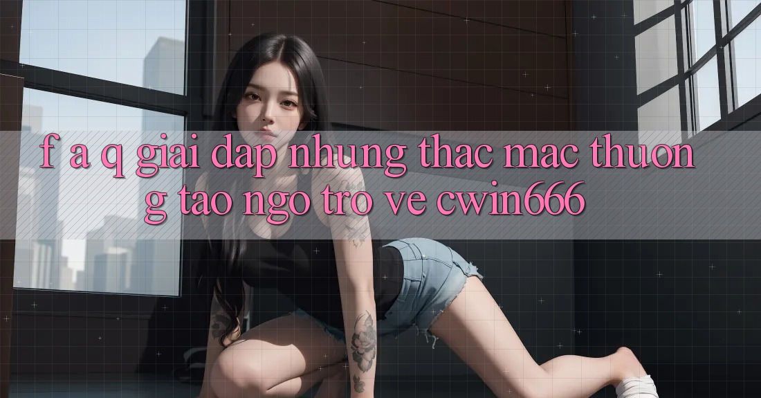 F. A. Q - Giải Đáp Những Thắc Mắc Thường Tao ngộ Trở về Cwin666 F. A. Q - Giải Đáp Những Thắc Mắc Thường Tao ngộ Trở về Cwin666