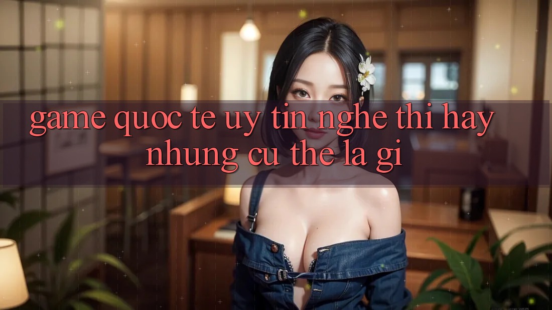 “Game Quốc Tế Uy Tín” – Nghe Thì Hay Nhưng Cụ Thể Là Gì?