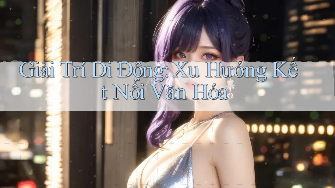 Giải Trí Di Động: Xu Hướng Kết Nối Văn Hóa Giải Trí Di Động: Xu Hướng Kết Nối Văn Hóa