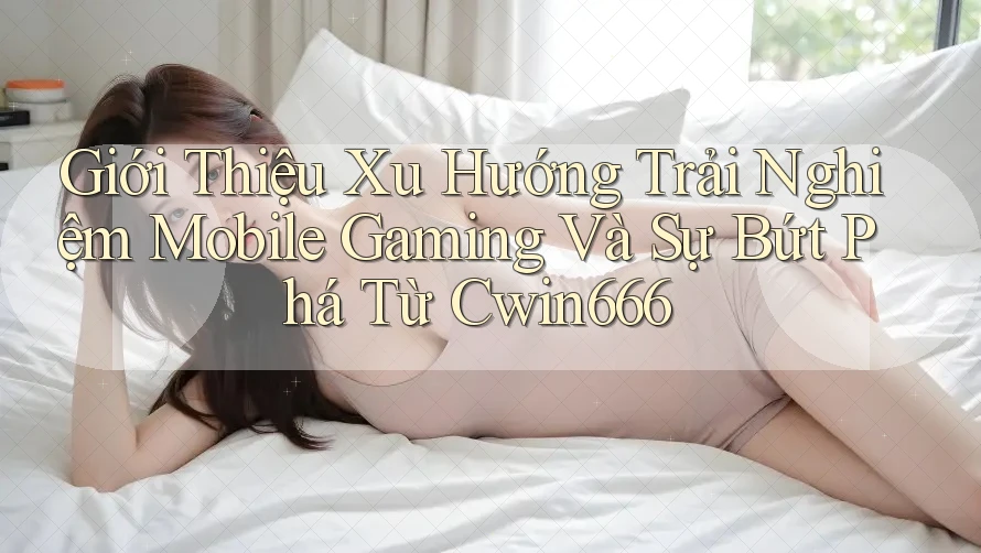 Giới Thiệu Xu Hướng Trải Nghiệm Mobile Gaming Và Sự Bứt Phá Từ Cwin666 Giới Thiệu Xu Hướng Trải Nghiệm Mobile Gaming Và Sự Bứt Phá Từ Cwin666