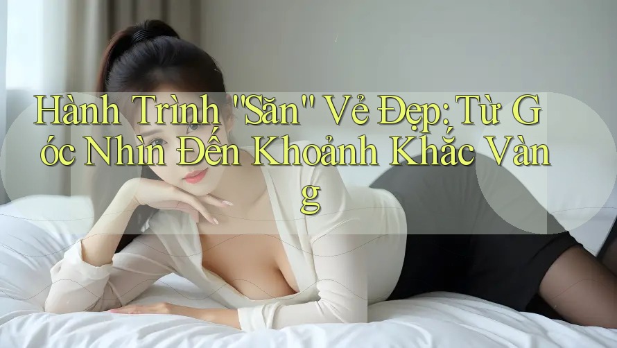 Hành Trình “Săn” Vẻ Đẹp: Từ Góc Nhìn Đến Khoảnh Khắc Vàng