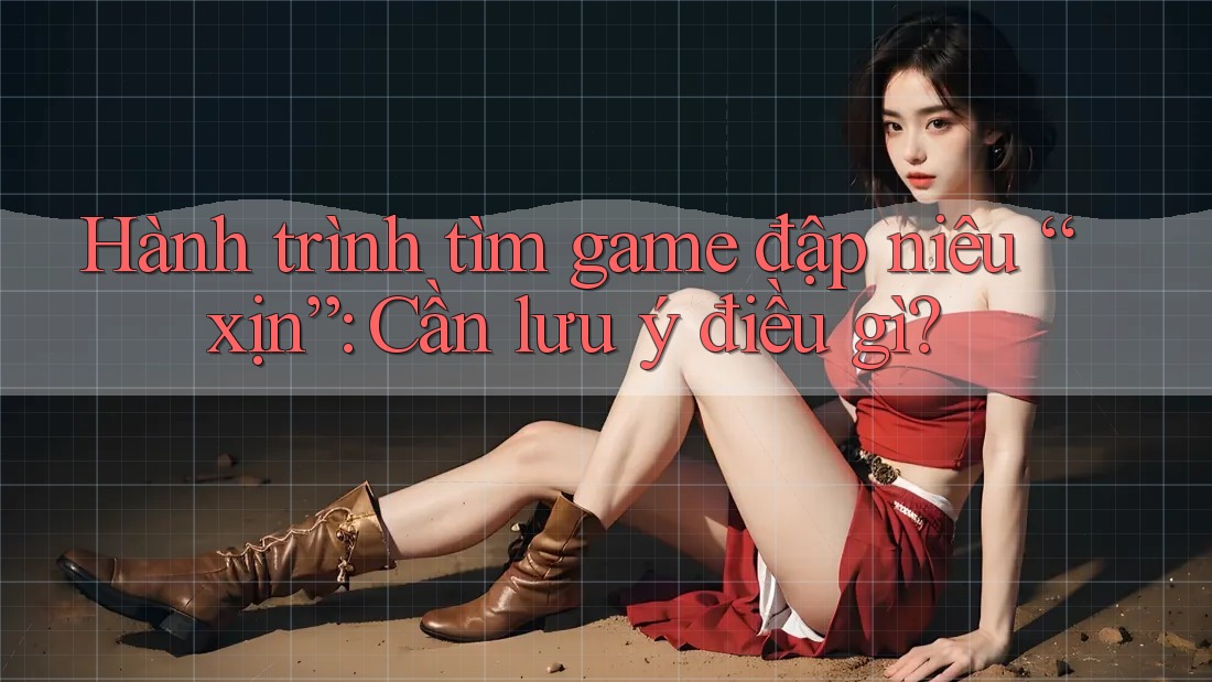 Hành trình tìm game đập niêu “xịn”: Cần lưu ý điều gì?