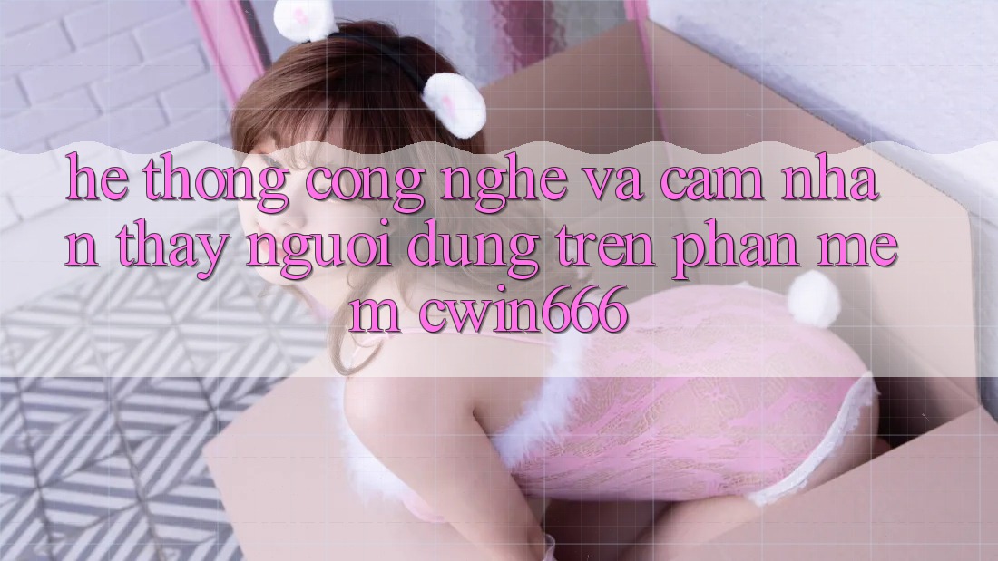 Hệ thống Công Nghệ Và Cảm nhận thấy Người Dùng Trên Phần mềm Cwin666 Hệ thống Công Nghệ Và Cảm nhận thấy Người Dùng Trên Phần mềm Cwin666