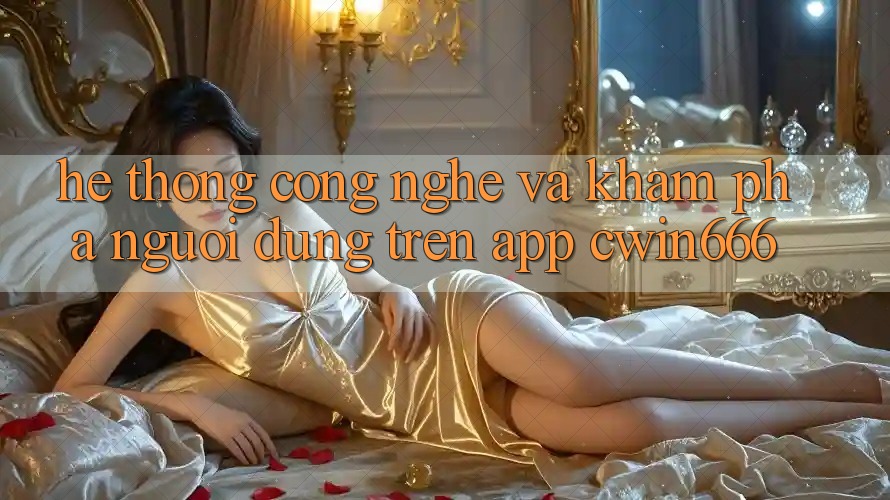 Hệ thống Công Nghệ Và Khám phá Người Dùng Trên App Cwin666 Hệ thống Công Nghệ Và Khám phá Người Dùng Trên App Cwin666