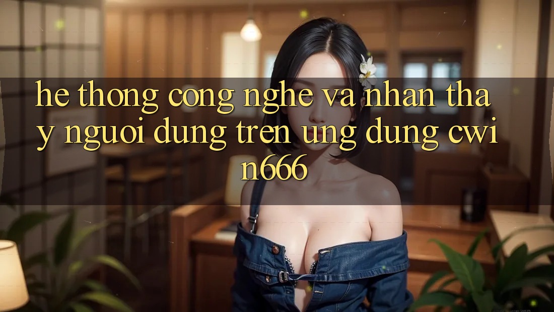 Hệ thống Công Nghệ Và Nhận thấy Người Dùng Trên Ứng dụng Cwin666