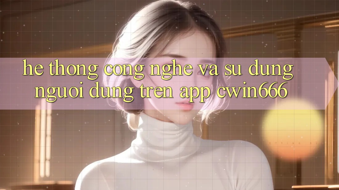 Hệ thống Công Nghệ Và Sử dụng Người Dùng Trên App Cwin666