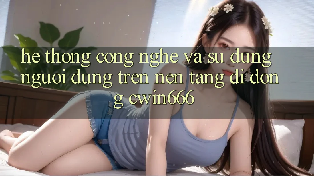 Hệ thống Công Nghệ Và Sử dụng Người Dùng Trên Nền tảng di động Cwin666