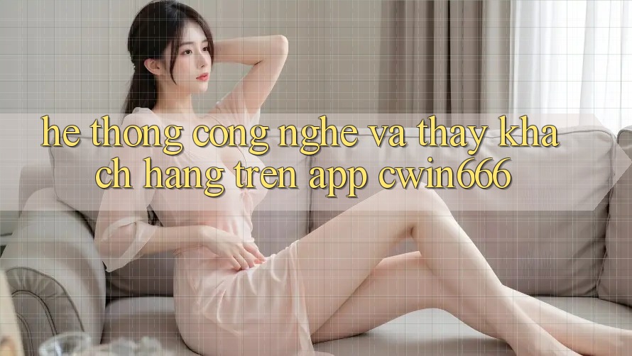 Hệ thống Công Nghệ Và Thấy Khách hàng Trên App Cwin666