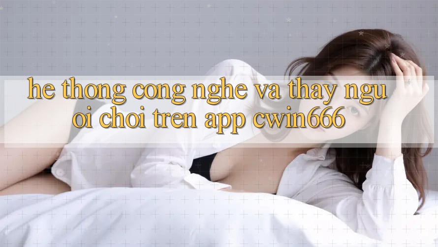 Hệ thống Công Nghệ Và Thấy Người chơi Trên App Cwin666 Hệ thống Công Nghệ Và Thấy Người chơi Trên App Cwin666