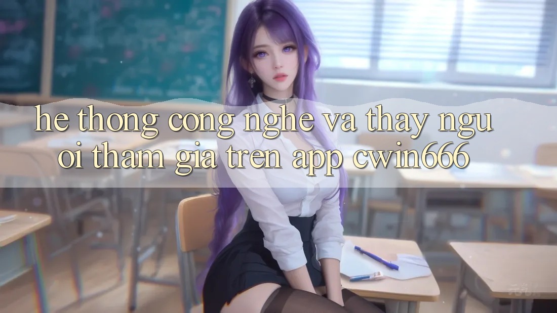 Hệ thống Công Nghệ Và Thấy Người tham gia Trên App Cwin666 Hệ thống Công Nghệ Và Thấy Người tham gia Trên App Cwin666