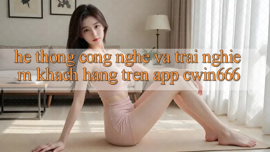 Hệ thống Công Nghệ Và Trải Nghiệm Khách hàng Trên App Cwin666
