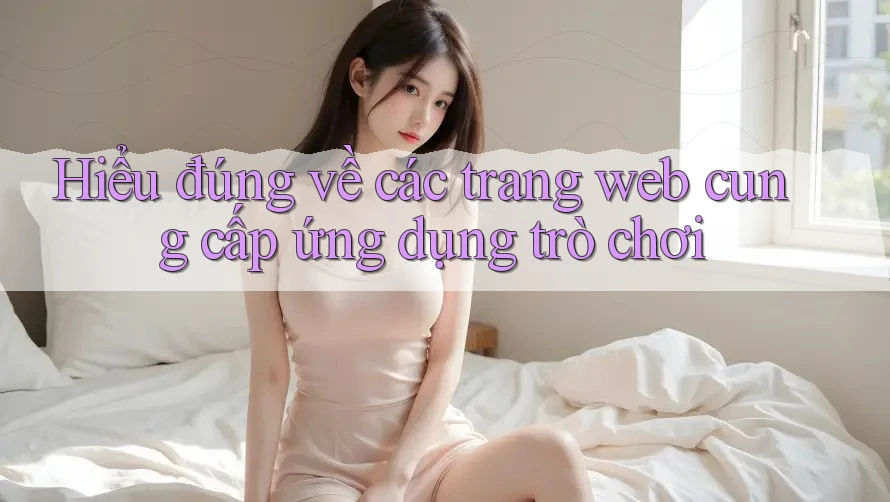 Hiểu đúng về các trang web cung cấp ứng dụng trò chơi Hiểu đúng về các trang web cung cấp ứng dụng trò chơi