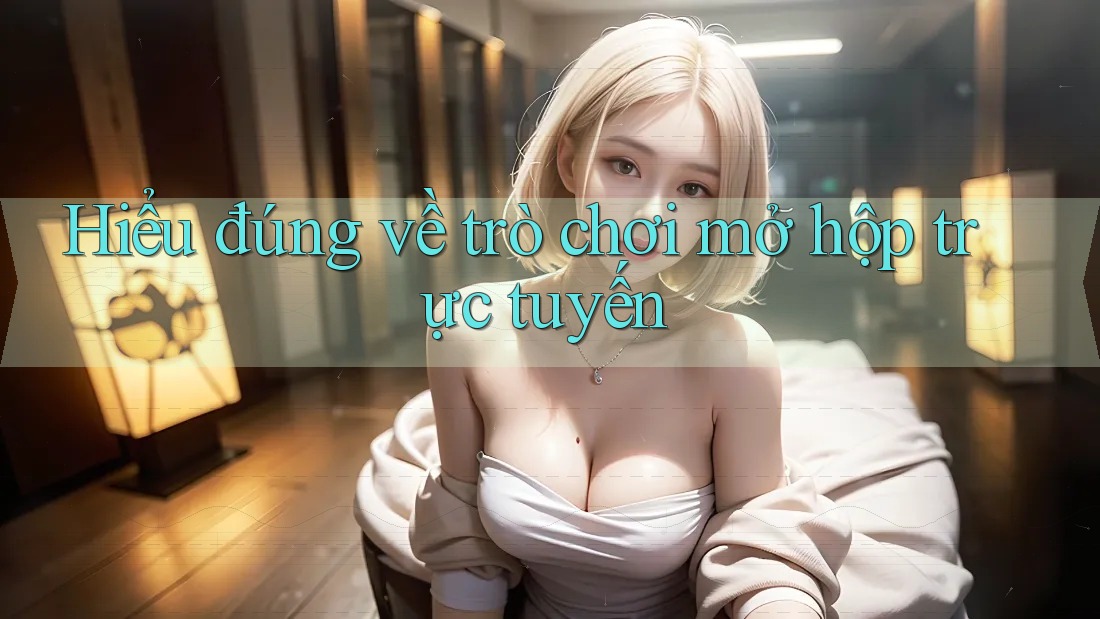Hiểu đúng về trò chơi mở hộp trực tuyến Hiểu đúng về trò chơi mở hộp trực tuyến