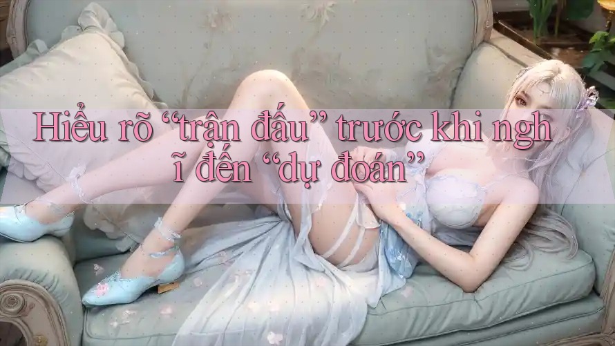Hiểu rõ “trận đấu” trước khi nghĩ đến “dự đoán” Hiểu rõ “trận đấu” trước khi nghĩ đến “dự đoán”