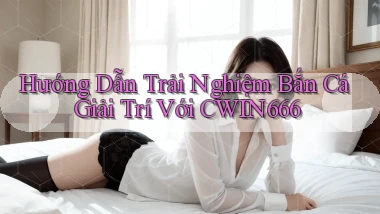 hướng dẫn trải nghiệm bắn cá giải trí với cwin666
