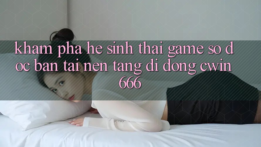 Khám Phá Hệ Sinh Thái Game Số Độc Bản Tại Nền tảng di động Cwin666 Khám Phá Hệ Sinh Thái Game Số Độc Bản Tại Nền tảng di động Cwin666