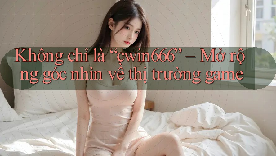 Không chỉ là “cwin666” – Mở rộng góc nhìn về thị trường game Không chỉ là “cwin666” – Mở rộng góc nhìn về thị trường game