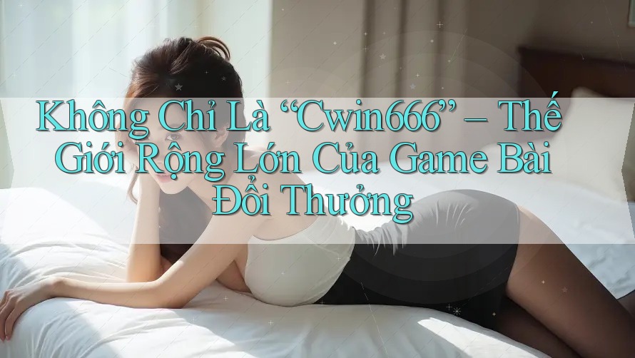 Không Chỉ Là “Cwin666” – Thế Giới Rộng Lớn Của Game Bài Đổi Thưởng
