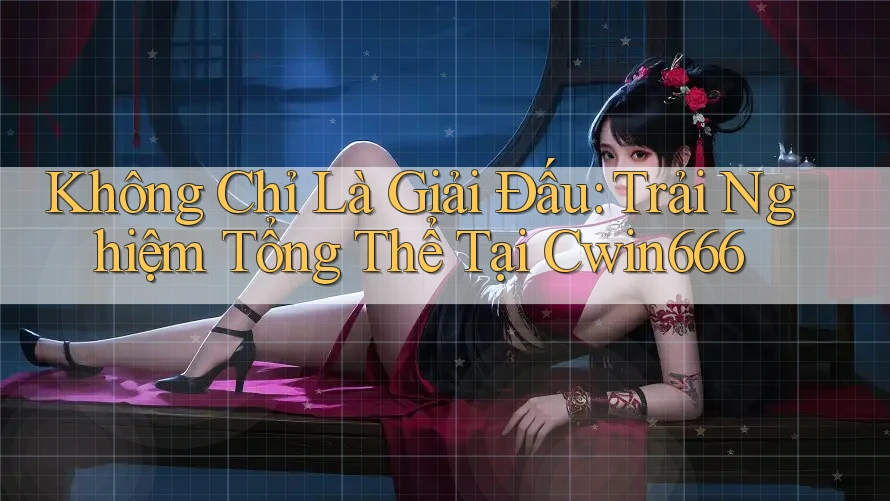 Không Chỉ Là Giải Đấu: Trải Nghiệm Tổng Thể Tại Cwin666