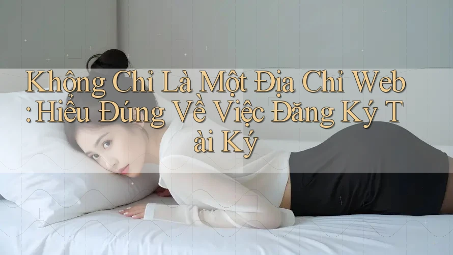 Không Chỉ Là Một Địa Chỉ Web: Hiểu Đúng Về Việc Đăng Ký Tài Ký Không Chỉ Là Một Địa Chỉ Web: Hiểu Đúng Về Việc Đăng Ký Tài Ký