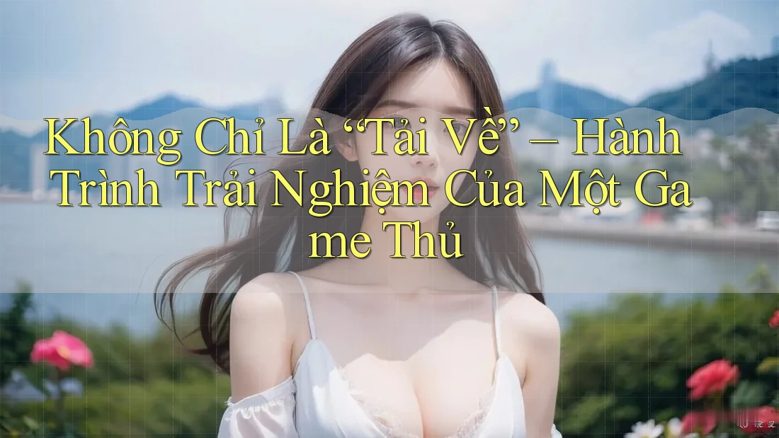 Không Chỉ Là “Tải Về” – Hành Trình Trải Nghiệm Của Một Game Thủ Không Chỉ Là “Tải Về” – Hành Trình Trải Nghiệm Của Một Game Thủ