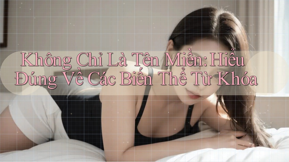 Không Chỉ Là Tên Miền: Hiểu Đúng Về Các Biến Thể Từ Khóa Không Chỉ Là Tên Miền: Hiểu Đúng Về Các Biến Thể Từ Khóa
