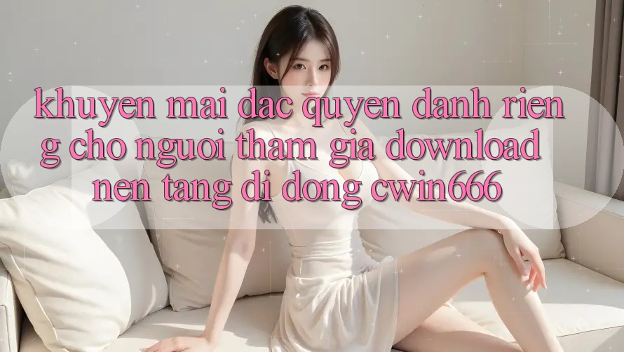 Khuyến mãi Đặc Quyền Dành Riêng Cho Người tham gia Download Nền tảng di động Cwin666