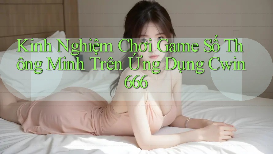 Kinh Nghiệm Chơi Game Số Thông Minh Trên Ứng Dụng Cwin666