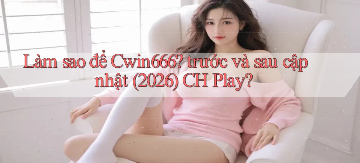 Làm sao để Cwin666 trước và sau cập nhật (2026) CH Play