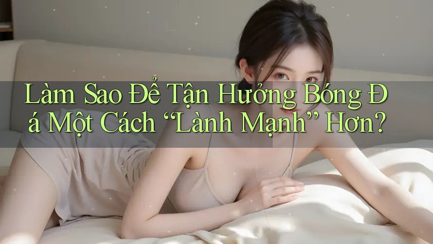 Làm Sao Để Tận Hưởng Bóng Đá Một Cách “Lành Mạnh” Hơn?