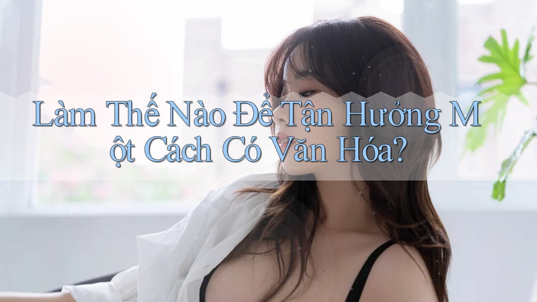 Làm Thế Nào Để Tận Hưởng Một Cách Có Văn Hóa?