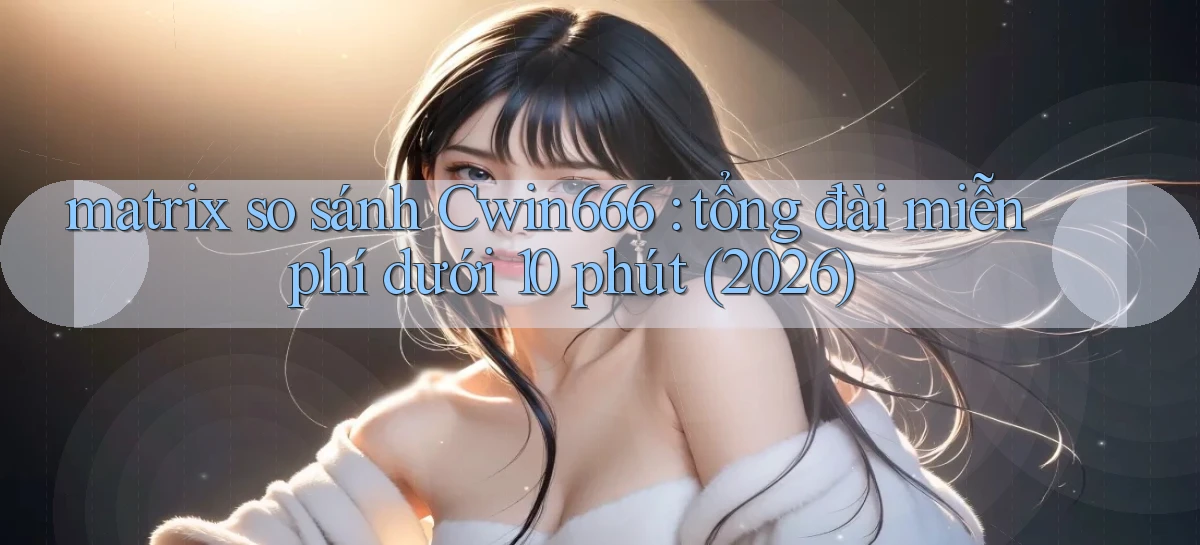 matrix so sánh Cwin666 tổng đài miễn phí dưới 10 phút (2026)