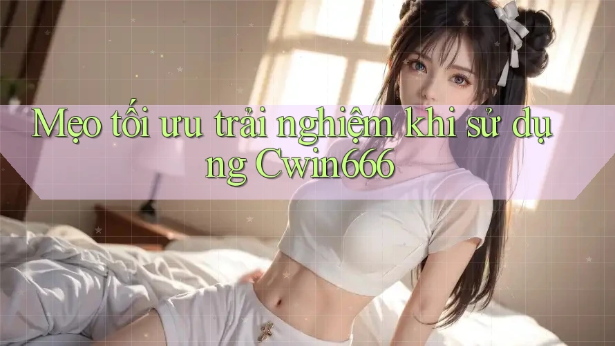 Mẹo tối ưu trải nghiệm khi sử dụng Cwin666