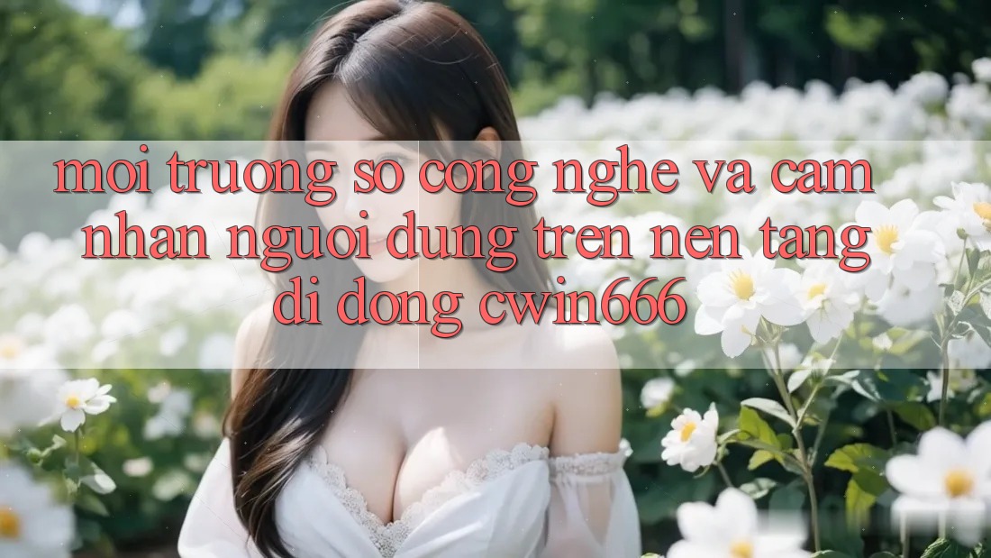 Môi trường số Công Nghệ Và Cảm nhận Người dùng Trên Nền tảng di động Cwin666