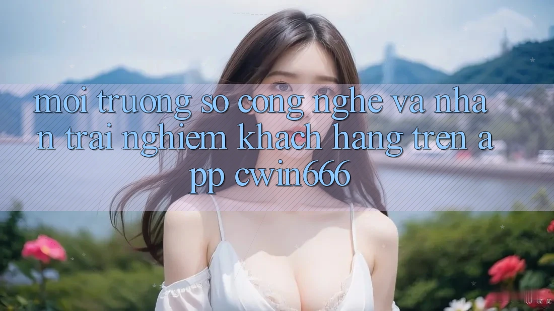 Môi trường số Công Nghệ Và Nhận trải nghiệm Khách hàng Trên App Cwin666 Môi trường số Công Nghệ Và Nhận trải nghiệm Khách hàng Trên App Cwin666