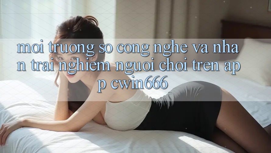 Môi trường số Công Nghệ Và Nhận trải nghiệm Người chơi Trên App Cwin666 Môi trường số Công Nghệ Và Nhận trải nghiệm Người chơi Trên App Cwin666