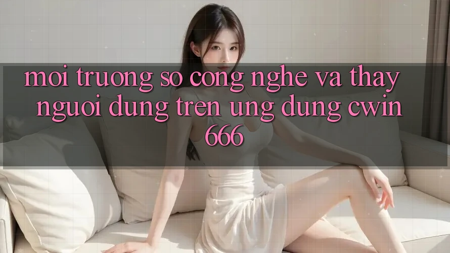 Môi trường số Công Nghệ Và Thấy Người Dùng Trên Ứng dụng Cwin666