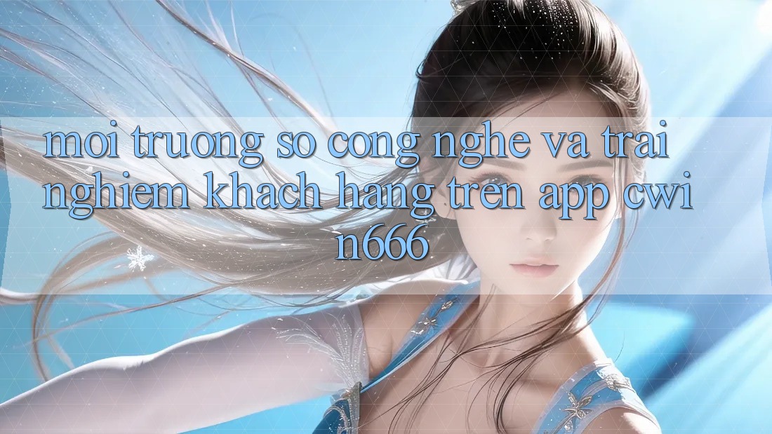 Môi trường số Công Nghệ Và Trải nghiệm Khách hàng Trên App Cwin666 Môi trường số Công Nghệ Và Trải nghiệm Khách hàng Trên App Cwin666