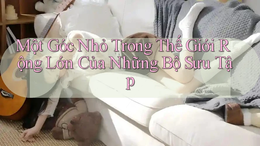 Một Góc Nhỏ Trong Thế Giới Rộng Lớn Của Những Bộ Sưu Tập