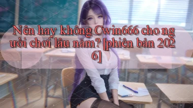 Nên hay không Cwin666 cho người chơi lâu năm [phiên bản 2026]