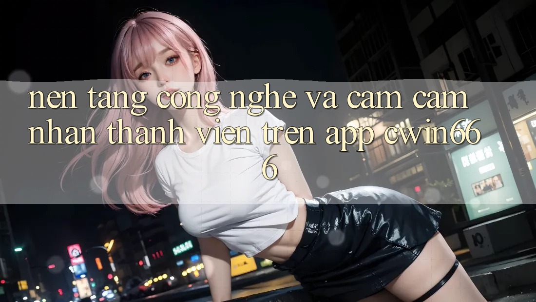 Nền Tảng Công Nghệ Và Cảm cảm nhận Thành viên Trên App Cwin666 Nền Tảng Công Nghệ Và Cảm cảm nhận Thành viên Trên App Cwin666