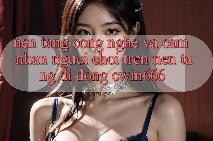 Nền Tảng Công Nghệ Và Cảm nhận Người chơi Trên Nền tảng di động Cwin666