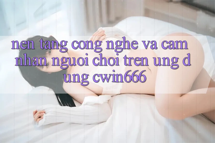 Nền Tảng Công Nghệ Và Cảm nhận Người chơi Trên Ứng dụng Cwin666