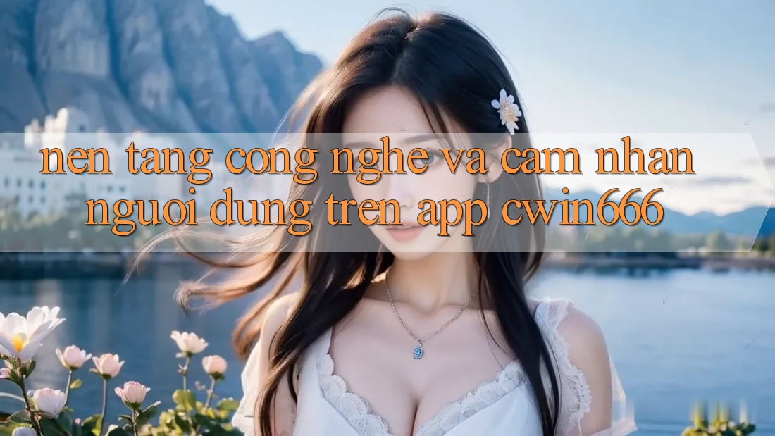 Nền Tảng Công Nghệ Và Cảm nhận Người dùng Trên App Cwin666 Nền Tảng Công Nghệ Và Cảm nhận Người dùng Trên App Cwin666
