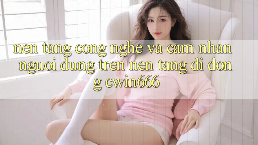 Nền Tảng Công Nghệ Và Cảm nhận Người Dùng Trên Nền tảng di động Cwin666